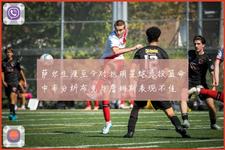 萨尔生涯至今对抗明星球员投篮命中率分析布克与詹姆斯表现不佳