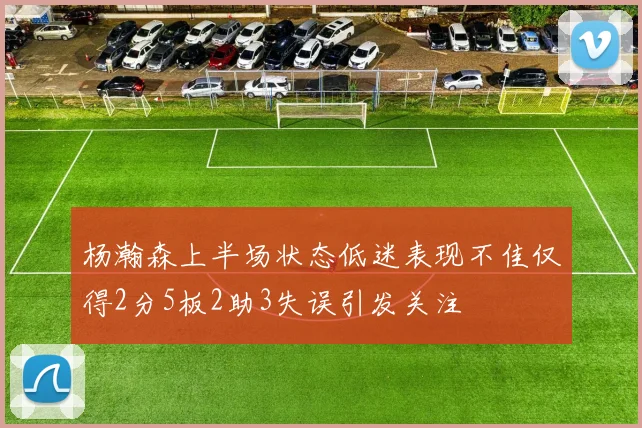 杨瀚森上半场状态低迷表现不佳仅得2分5板2助3失误引发关注