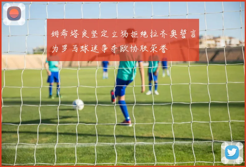 姆希塔良坚定立场拒绝拉齐奥誓言为罗马球迷争夺欧协联荣誉