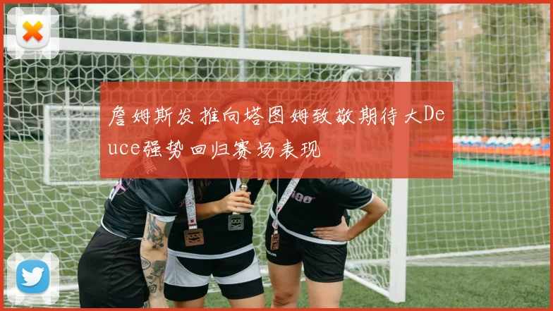 詹姆斯发推向塔图姆致敬期待大Deuce强势回归赛场表现