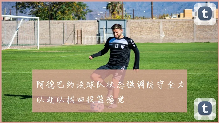 阿德巴约谈球队状态强调防守全力以赴以找回投篮感觉