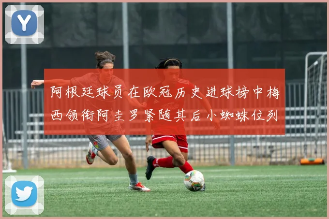 阿根廷球员在欧冠历史进球榜中梅西领衔阿圭罗紧随其后小蜘蛛位列第七