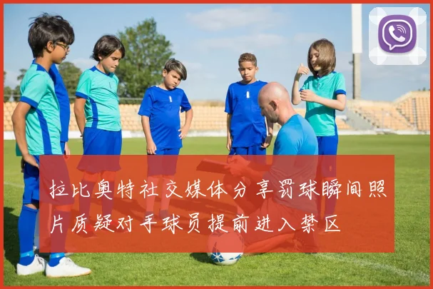 拉比奥特社交媒体分享罚球瞬间照片质疑对手球员提前进入禁区