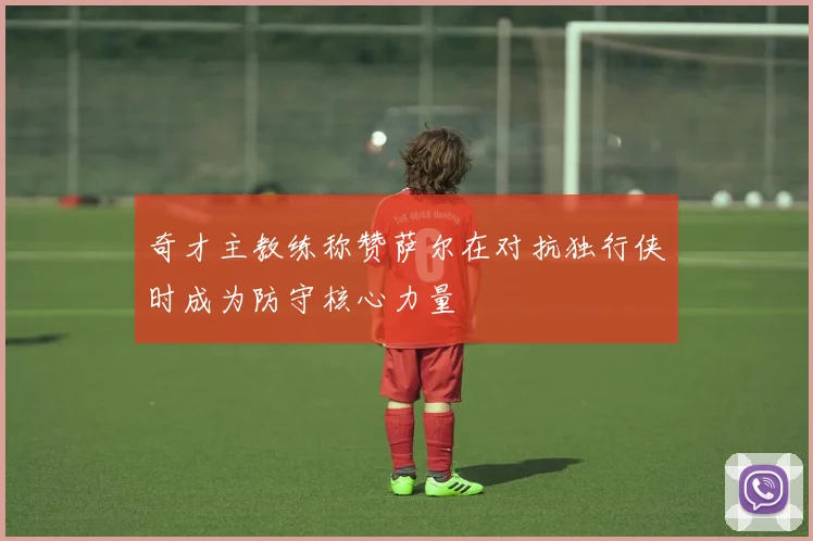 奇才主教练称赞萨尔在对抗独行侠时成为防守核心力量