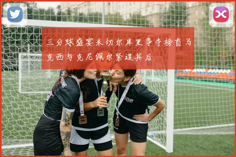 三分球盛宴米切尔库里争夺榜首马克西与克尼佩尔紧追其后