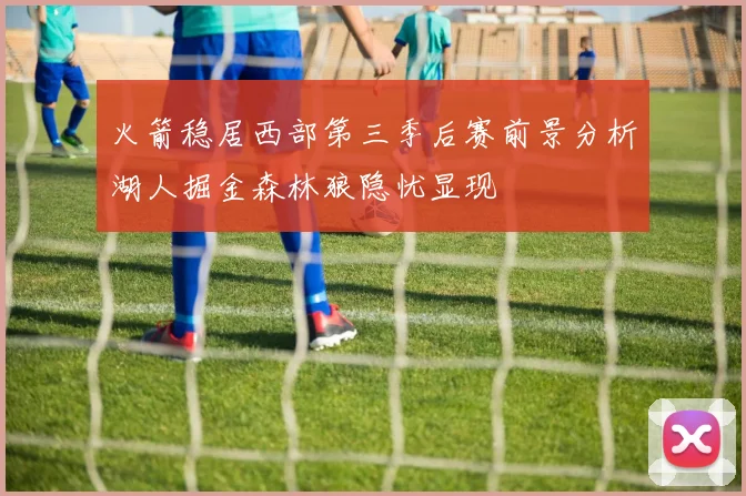 火箭稳居西部第三季后赛前景分析湖人掘金森林狼隐忧显现