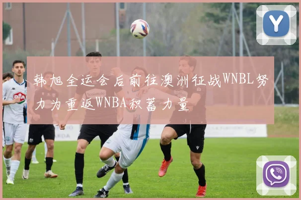 韩旭全运会后前往澳洲征战WNBL努力为重返WNBA积蓄力量