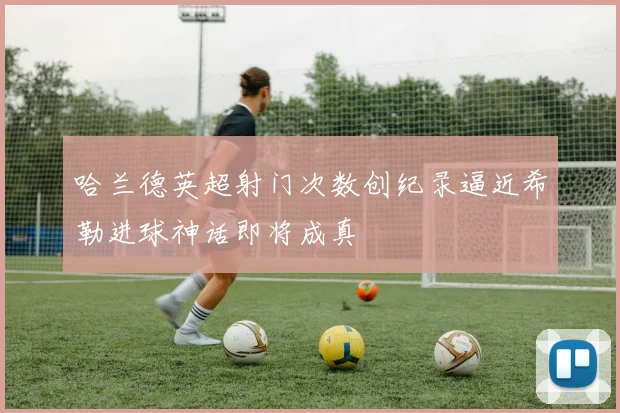 哈兰德英超射门次数创纪录逼近希勒进球神话即将成真