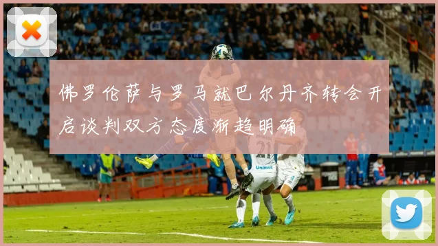佛罗伦萨与罗马就巴尔丹齐转会开启谈判双方态度渐趋明确