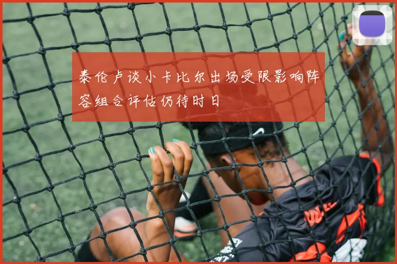 泰伦卢谈小卡比尔出场受限影响阵容组合评估仍待时日
