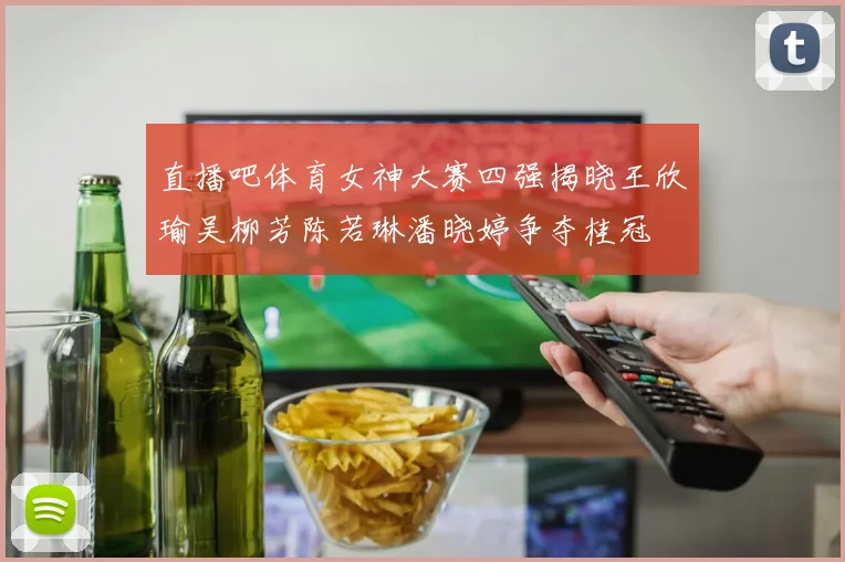 直播吧体育女神大赛四强揭晓王欣瑜吴柳芳陈若琳潘晓婷争夺桂冠