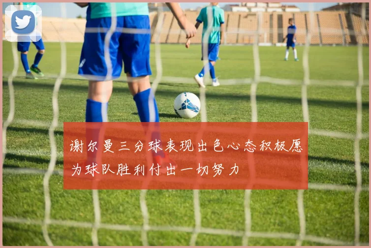 谢尔曼三分球表现出色心态积极愿为球队胜利付出一切努力