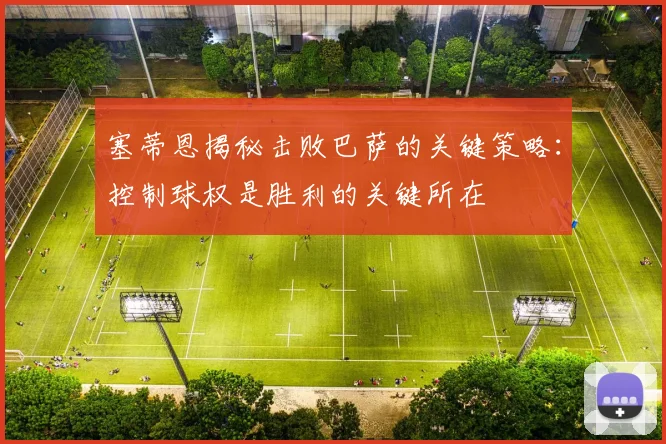 塞蒂恩揭秘击败巴萨的关键策略：控制球权是胜利的关键所在