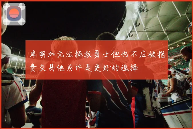 库明加无法拯救勇士但也不应被指责交易他或许是更好的选择