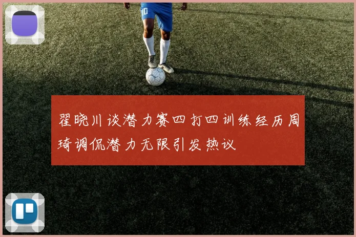 翟晓川谈潜力赛四打四训练经历周琦调侃潜力无限引发热议