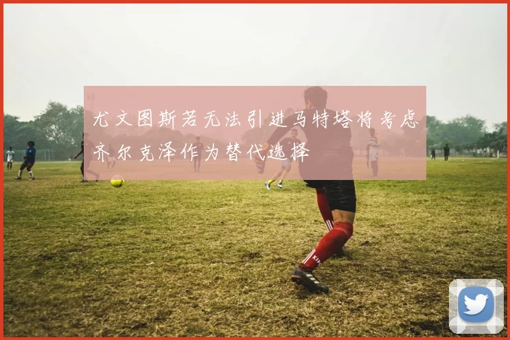 尤文图斯若无法引进马特塔将考虑齐尔克泽作为替代选择