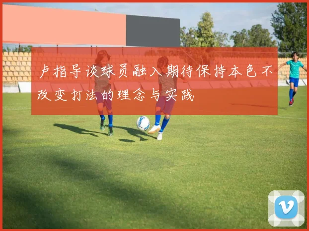 卢指导谈球员融入期待保持本色不改变打法的理念与实践