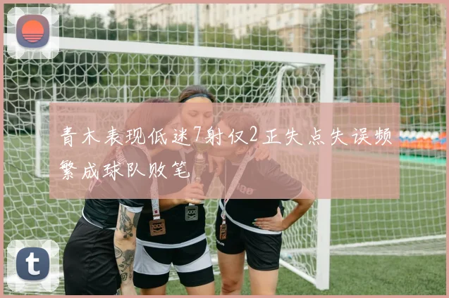 青木表现低迷7射仅2正失点失误频繁成球队败笔