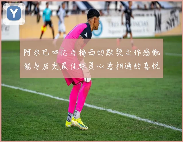 阿尔巴回忆与梅西的默契合作感慨能与历史最佳球员心意相通的喜悦