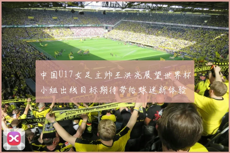 中国U17女足主帅王洪亮展望世界杯小组出线目标期待带给球迷新体验