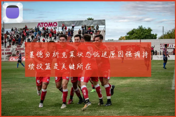 基德分析克莱状态低迷原因强调持续投篮是关键所在