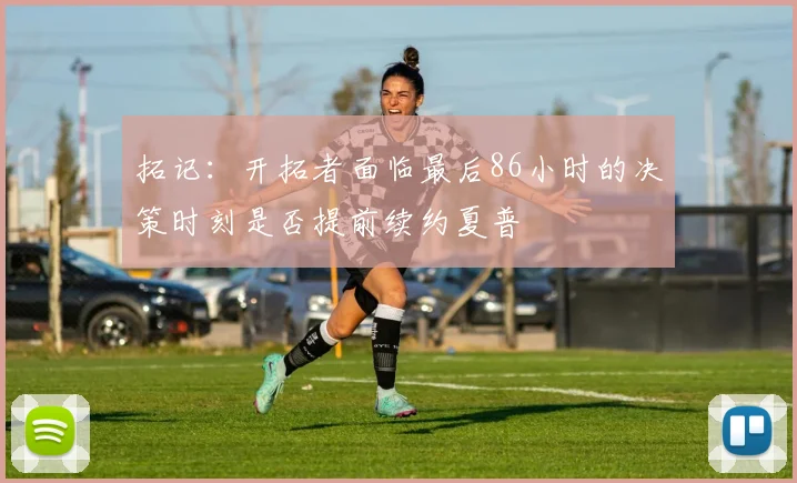 拓记：开拓者面临最后86小时的决策时刻是否提前续约夏普