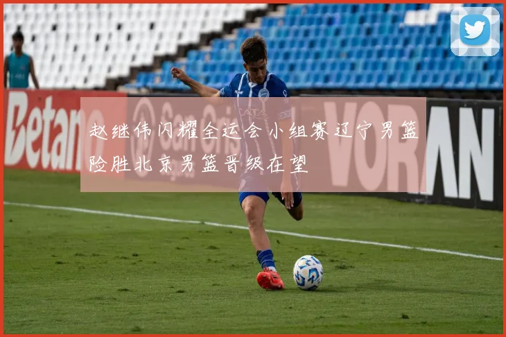 赵继伟闪耀全运会小组赛辽宁男篮险胜北京男篮晋级在望