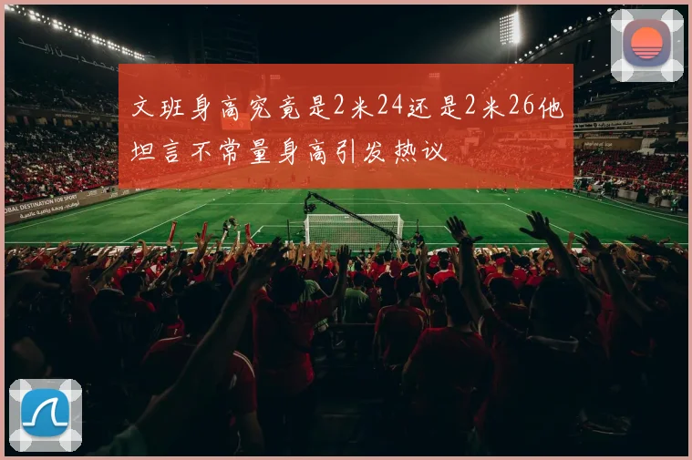 文班身高究竟是2米24还是2米26他坦言不常量身高引发热议