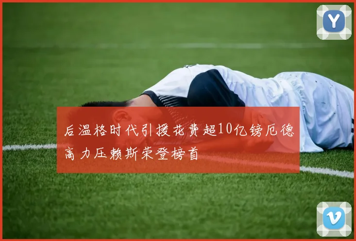 后温格时代引援花费超10亿镑厄德高力压赖斯荣登榜首
