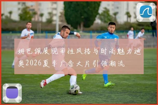 姆巴佩展现率性风格与时尚魅力迪奥2026夏季广告大片引领潮流