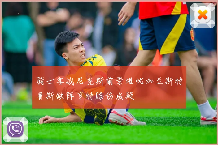 骑士客战尼克斯前景堪忧加兰斯特鲁斯缺阵亨特膝伤成疑