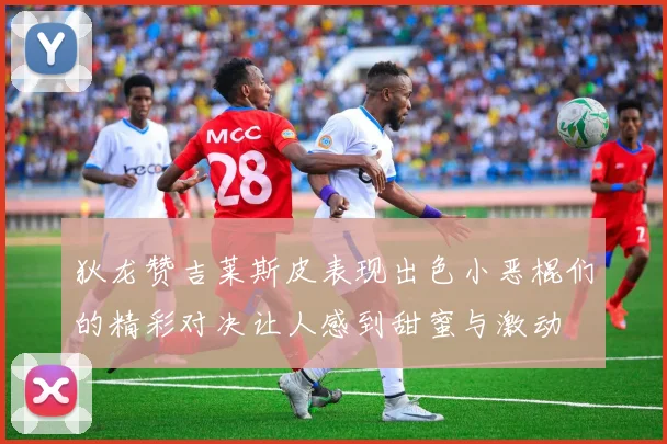 狄龙赞吉莱斯皮表现出色小恶棍们的精彩对决让人感到甜蜜与激动
