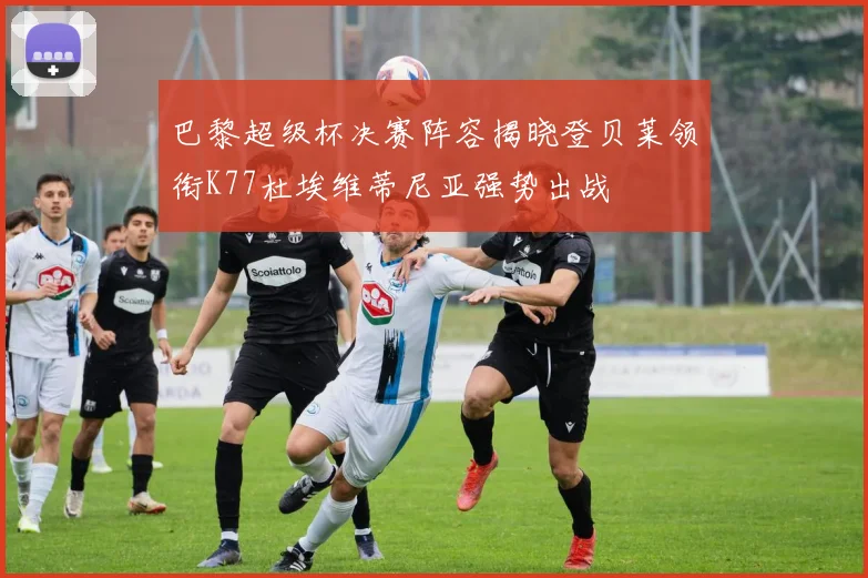 巴黎超级杯决赛阵容揭晓登贝莱领衔K77杜埃维蒂尼亚强势出战