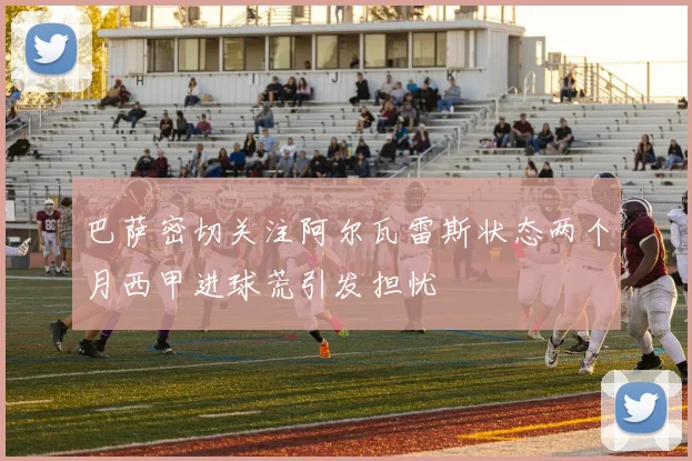 巴萨密切关注阿尔瓦雷斯状态两个月西甲进球荒引发担忧