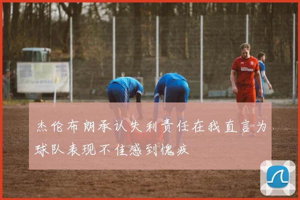 杰伦布朗承认失利责任在我直言为球队表现不佳感到愧疚