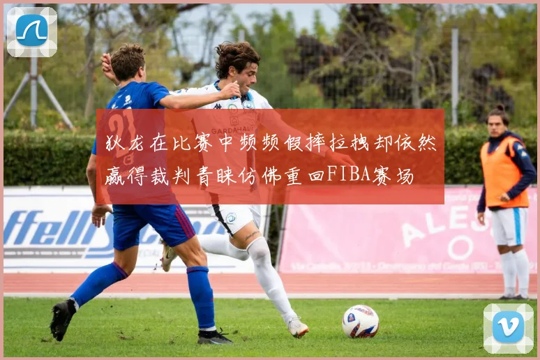 狄龙在比赛中频频假摔拉拽却依然赢得裁判青睐仿佛重回FIBA赛场