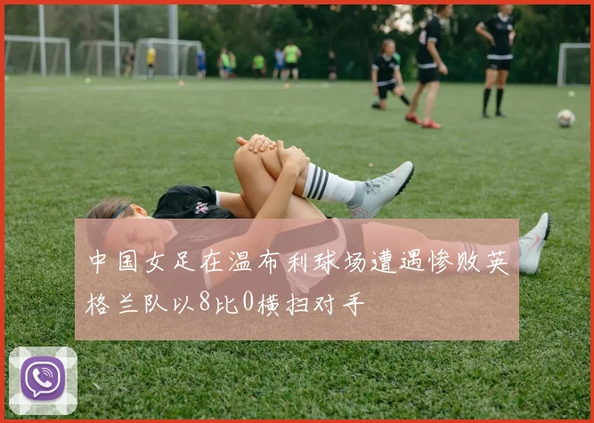 中国女足在温布利球场遭遇惨败英格兰队以8比0横扫对手